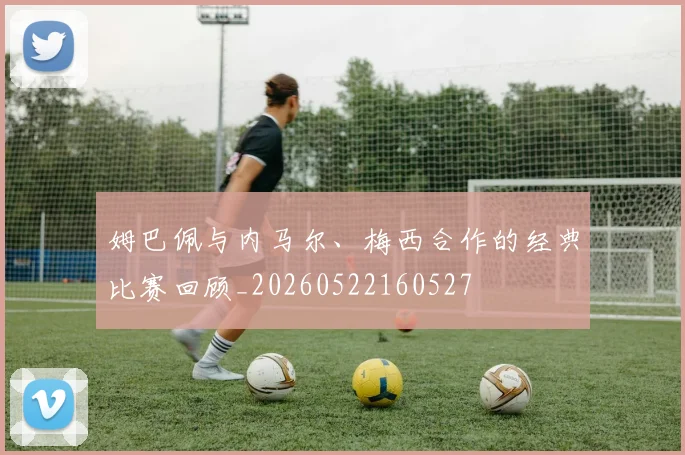 姆巴佩与内马尔、梅西合作的经典比赛回顾_20260522160527