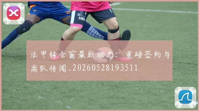 法甲转会窗最新动态:重磅签约与离队传闻_20260528193511