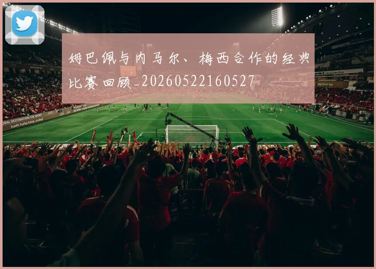 姆巴佩与内马尔、梅西合作的经典比赛回顾_20260522160527