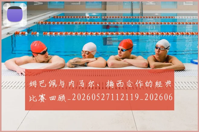 姆巴佩与内马尔、梅西合作的经典比赛回顾_20260527112119_20260609132720