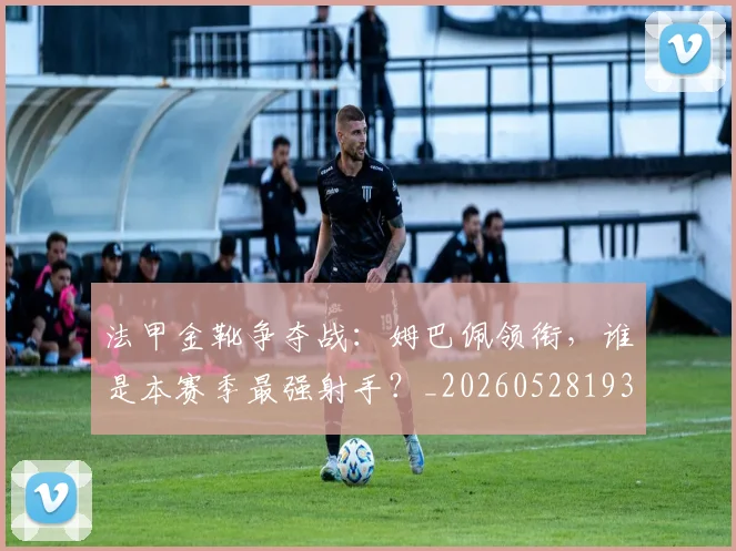 法甲金靴争夺战:姆巴佩领衔,谁是本赛季最强射手?_20260528193511