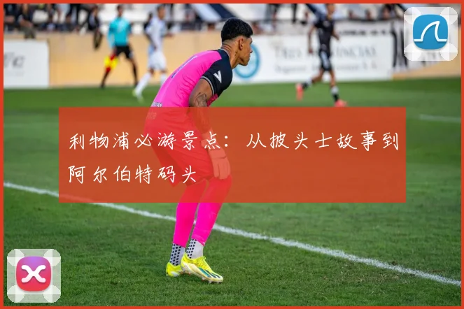 利物浦必游景点:从披头士故事到阿尔伯特码头